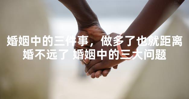婚姻中的三件事，做多了也就距离婚不远了 婚姻中的